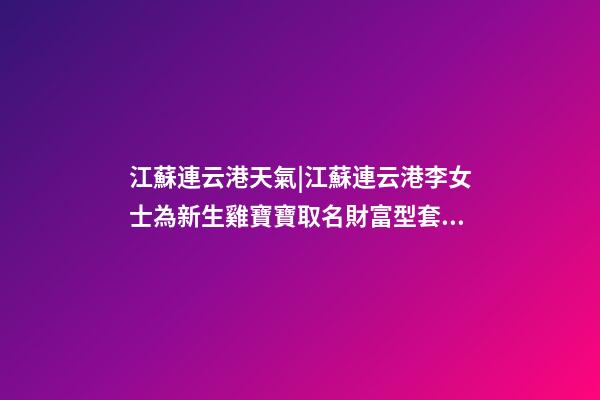 江蘇連云港天氣|江蘇連云港李女士為新生雞寶寶取名財富型套餐-第1張-公司起名-玄機派
